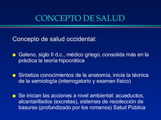 CONCEPTO DE SALUD Concepto de salud occidental: Galeno, siglo II d.c., médico griego, consolida más en la práctica la teoría hipocrática Sintetiza conocimientos de la anatomía, inicia la técnica de la semiología (interrogatorio y examen físico) Se inician las acciones a nivel ambiental: acueductos, alcantarillados (excretas), sistemas de recolección de basuras (profundizado por los romanos) Salud Pública 