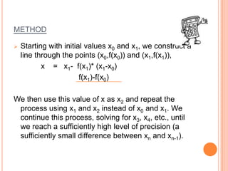 Root :-The roots (sometimes also called "zeros") of an equation are the values of for which the equation is satisfied. e.g     f(x)=0 The secant method is not a bracketing method ,     because it not required to change signs between estimates.  Cont.also  known as chord method.