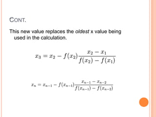 methodStarting with initial values x0 and x1, we construct a line through the points (x0,f(x0)) and (x1,f(x1)),             x    =   x1-  f(x1)* (x1-x0)                               f(x1)-f(x0)We then use this value of x as x2 and repeat the process using x1 and x2 instead of x0 and x1. We continue this process, solving for x3, x4, etc., until we reach a sufficiently high level of precision (a sufficiently small difference between xn and xn-1).