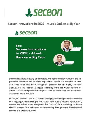 SeceonInnovations in 2023 –A Look Back on a Big Year
Seceon has a long history of innovating our cybersecurity platform and its
powerful detection and response capabilities. Seceon was founded in 2015
and since then has been recognized globally for its highly efficient
architecture and mission to ingest telemetry from the widest number of
attack surfaces and provide the highest level of correlation and situational
awareness in the industry.
In fact, in Gartner’s late 2019 report, Emerging Technology Analysis: Machine
Learning Log Analysis Disrupts Traditional SIEM Buying Models by Eric Ahlm,
Seceon and others were recognized for “Use of data modeling to detect
threats created from enhanced or enriched log data gathered from internal
sources and external sources”
 