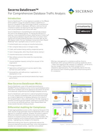 Secerno DataStream™
For Comprehensive Database Traffic Analysis
Introduction
Secerno DataStream™, a virtual appliance available on the VMware
Server platform, brings the powerful analysis capabilities of
Secerno’s SynoptiQ™ Engine technology to deliver comprehensive
data stream analysis to developers, QA teams, and security and
compliance auditors by exposing the way that applications and
users access databases and interact with data.
Secerno DataStream’s SynoptiQ Engine automatically analyses
the intent of all database queries. To improve the efficiency of
auditing, it uses a patented technique called Semantic Clustering™
to log and group database requests with others of similar intent;
clearly and concisely showing how data is accessed. We call this
360-degree model of all your database transactions Intent-Based
Modeling™ and it spotlights areas of concern such as:
  Authenticated users carrying out unauthorised activity
  Non-compliant data access or changes to data
  Credit card numbers being used by unexpected queries
  Users changing data, when they should only be viewing it
  Unauthorised access to sensitive data
  New software versions that violate the corporate data
  security policy
  Unusual database requests coming from any part of the                 Offering a new approach to compliance auditing, Secerno
  organisation                                                          DataStream offers optional differential auditing capabilities which
                                                                        – rather than logging all SQL requests to a database – can be set to
  Privilege escalation                                                  log only changes in data access and/or exceptions to a
  Applications with permission to access specific data,                 compliance-approved policy. This considerably reduces the time
  but have not used it before                                           and resources spent reviewing logged data and processing alerts
                                                                        for compliance.
  Vulnerabilities and inefficiencies in applications – in
  development or live
  Poor quality queries and stored procedures that impact
  performance



How Secerno DataStream Works
Secerno DataStream is part of the award-winning Secerno
DataWall™ family of database activity monitoring and database policy
enforcement hardware and virtual appliances that deliver the world’s
most advanced, comprehensive and intelligent database security.
Secerno DataStream, with Secerno’s radical SynoptiQ technology
at its core, analyses all database traffic and automatically builds
up a model of application-to-database behaviour. As a result of
the SynoptiQ Engine’s deep understanding of the SQL language its
Semantic Clustering groups together statements of similar intent
for a concise, yet extremely granular, Intent-Based Model that
shows exactly how data is being accessed.

Differential Auditing for Compliance
Simply logging database access is often impractical because of the
sheer volume of logs generated. Secerno DataStream offers a new
approach to compliance auditing. Uniquely, the solution supports
differential (selection) auditing of data access which enables a
baseline of compliant activity to be easily created. Thereafter, this
customer baseline can be simply and easily compared with new
activity – highlighting only changes to this baseline.
Differential auditing from Secerno significantly reduces the
resources required to process audit trails, since only exceptions –                   Figure 1: Sample Compliance Reports
possible non-compliant activity – need then to be audited.

Secerno.SQL Agile – Data Stream Analysis                                                                                    www.secerno.com
 