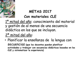 METAS 2017
Con materiales CLE
1ª mitad del año: conocimiento del material
y gestión de al menos de una secuencia
didáctica en los que se incluyan.
2ª mitad del año:
• Planificar la enseñanza de la lengua con
secuencias (que los docentes puedan planificar
actividades y trabajar con secuencias didácticas basadas en los
CLE y sistematizar la experiencia)
 