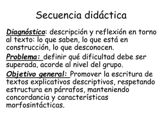 Secuencia didáctica
Diagnóstico: descripción y reflexión en torno
al texto: lo que saben, lo que está en
construcción, lo que desconocen.
Problema: definir qué dificultad debe ser
superada, acorde al nivel del grupo.
Objetivo general: Promover la escritura de
textos explicativos descriptivos, respetando
estructura en párrafos, manteniendo
concordancia y características
morfosintácticas.
 