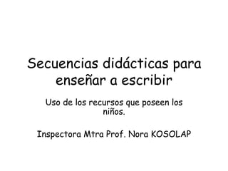 Secuencias didácticas para
enseñar a escribir
Uso de los recursos que poseen los
niños.
Inspectora Mtra Prof. Nora KOSOLAP
 