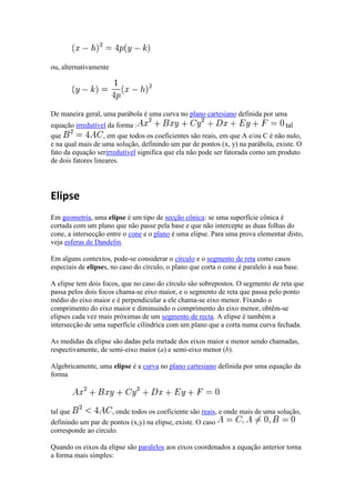 ou, alternativamente




De maneira geral, uma parábola é uma curva no plano cartesiano definida por uma
equação irredutível da forma :                                                     tal
que                , em que todos os coeficientes são reais, em que A e/ou C é não nulo,
e na qual mais de uma solução, definindo um par de pontos (x, y) na parábola, existe. O
fato da equação serirredutível significa que ela não pode ser fatorada como um produto
de dois fatores lineares.




Elipse
Em geometria, uma elipse é um tipo de secção cônica: se uma superfície cônica é
cortada com um plano que não passe pela base e que não intercepte as duas folhas do
cone, a intersecção entre o cone e o plano é uma elipse. Para uma prova elementar disto,
veja esferas de Dandelin.

Em alguns contextos, pode-se considerar o círculo e o segmento de reta como casos
especiais de elipses, no caso do círculo, o plano que corta o cone é paralelo à sua base.

A elipse tem dois focos, que no caso do círculo são sobrepostos. O segmento de reta que
passa pelos dois focos chama-se eixo maior, e o segmento de reta que passa pelo ponto
médio do eixo maior e é perpendicular a ele chama-se eixo menor. Fixando o
comprimento do eixo maior e diminuindo o comprimento do eixo menor, obtêm-se
elipses cada vez mais próximas de um segmento de recta. A elipse é também a
intersecção de uma superfície cilíndrica com um plano que a corta numa curva fechada.

As medidas da elipse são dadas pela metade dos eixos maior e menor sendo chamadas,
respectivamente, de semi-eixo maior (a) e semi-eixo menor (b).

Algebricamente, uma elipse é a curva no plano cartesiano definida por uma equação da
forma




tal que              , onde todos os coeficiente são reais, e onde mais de uma solução,
definindo um par de pontos (x,y) na elipse, existe. O caso
corresponde ao círculo.

Quando os eixos da elipse são paralelos aos eixos coordenados a equação anterior torna
a forma mais simples:
 
