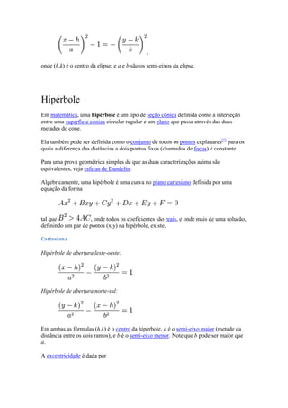 ,

onde (h,k) é o centro da elipse, e a e b são os semi-eixos da elipse.




Hipérbole
Em matemática, uma hipérbole é um tipo de seção cônica definida como a interseção
entre uma superfície cônica circular regular e um plano que passa através das duas
metades do cone.

Ela também pode ser definida como o conjunto de todos os pontos coplanares[1] para os
quais a diferença das distâncias a dois pontos fixos (chamados de focos) é constante.

Para uma prova geométrica simples de que as duas caracterizações acima são
equivalentes, veja esferas de Dandelin.

Algebricamente, uma hipérbole é uma curva no plano cartesiano definida por uma
equação da forma




tal que             , onde todos os coeficientes são reais, e onde mais de uma solução,
definindo um par de pontos (x,y) na hipérbole, existe.

Cartesiana

Hipérbole de abertura leste-oeste:




Hipérbole de abertura norte-sul:




Em ambas as fórmulas (h,k) é o centro da hipérbole, a é o semi-eixo maior (metade da
distância entre os dois ramos), e b é o semi-eixo menor. Note que b pode ser maior que
a.

A excentricidade é dada por
 