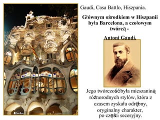 Gaudi, Casa Battlo, Hiszpania.
Jego twórczo by a mieszaninść ł ą
ró norodnych stylów, która zż
czasem zyska a odr bny,ł ę
oryginalny charakter,
po cz ci secesyjny.ęś
G ównym o rodkiem w Hiszpaniił ś
by a Barcelona, a czo owymł ł
twórc -ą
Antoni Gaudí.
 