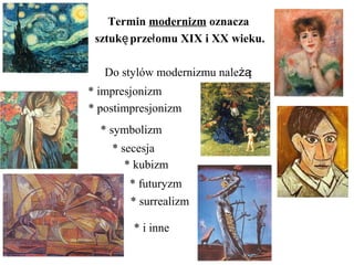 Termin modernizm oznacza
sztuk prze omu XIX i XX wieku.ę ł
Do stylów modernizmu nale :żą
* impresjonizm
* postimpresjonizm
* symbolizm
* secesja
* kubizm
* futuryzm
* surrealizm
* i inne
 