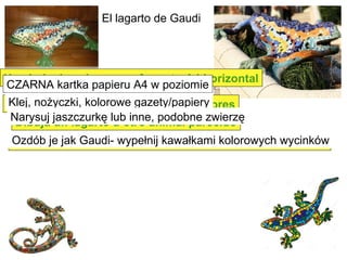 El lagarto de Gaudi
Una hoja de color negro formato A4 horizontal
Pegamento, tijeras, pariódicos de colores
Dibuja un lagarto u otro animal parecido
Decóralo como Gaudi - con recortes de colores
CZARNA kartka papieru A4 w poziomie
Klej, nożyczki, kolorowe gazety/papiery
Narysuj jaszczurkę lub inne, podobne zwierzę
Ozdób je jak Gaudi- wypełnij kawałkami kolorowych wycinków
 