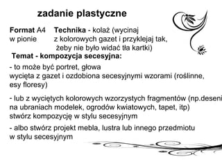 zadanie plastyczne
Format A4
w pionie
Technika - kolaż (wycinaj
z kolorowych gazet i przyklejaj tak,
żeby nie było widać tła kartki)
Temat - kompozycja secesyjna:
- to może być portret, głowa
wycięta z gazet i ozdobiona secesyjnymi wzorami (roślinne,
esy floresy)
- lub z wyciętych kolorowych wzorzystych fragmentów (np.deseni
na ubraniach modelek, ogrodów kwiatowych, tapet, itp)
stwórz kompozycję w stylu secesyjnym
- albo stwórz projekt mebla, lustra lub innego przedmiotu
w stylu secesyjnym
 