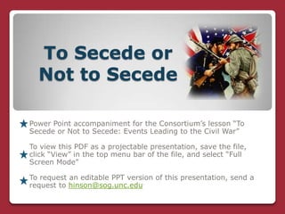 To Secede or
  Not to Secede

Power Point accompaniment for the Consortium’s lesson “To
Secede or Not to Secede: Events Leading to the Civil War”

To view this PDF as a projectable presentation, save the file,
click “View” in the top menu bar of the file, and select “Full
Screen Mode”

To request an editable PPT version of this presentation, send a
request to hinson@sog.unc.edu
 