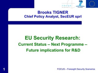 Brooks TIGNER
      Chief Policy Analyst, SecEUR sprl




       EU Security Research:
    Current Status – Next Programme –
        Future implications for R&D



1                       FOCUS – Foresight Security Scenarios
 