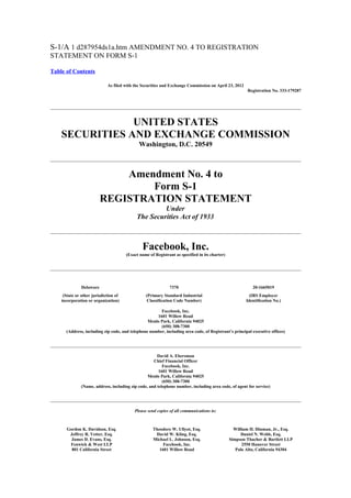 S-1/A 1 d287954ds1a.htm AMENDMENT NO. 4 TO REGISTRATION
STATEMENT ON FORM S-1

Table of Contents

                             As filed with the Securities and Exchange Commission on April 23, 2012
                                                                                                        Registration No. 333-179287




                UNITED STATES
    SECURITIES AND EXCHANGE COMMISSION
                                              Washington, D.C. 20549



                              Amendment No. 4 to
                                  Form S-1
                          REGISTRATION STATEMENT
                                                     Under
                                            The Securities Act of 1933



                                               Facebook, Inc.
                                       (Exact name of Registrant as specified in its charter)




               Delaware                                       7370                                         20-1665019
     (State or other jurisdiction of             (Primary Standard Industrial                             (IRS Employer
    incorporation or organization)                Classification Code Number)                           Identification No.)

                                                       Facebook, Inc.
                                                     1601 Willow Road
                                                 Menlo Park, California 94025
                                                       (650) 308-7300
      (Address, including zip code, and telephone number, including area code, of Registrant’s principal executive offices)




                                                      David A. Ebersman
                                                    Chief Financial Officer
                                                         Facebook, Inc.
                                                       1601 Willow Road
                                                 Menlo Park, California 94025
                                                         (650) 308-7300
              (Name, address, including zip code, and telephone number, including area code, of agent for service)




                                           Please send copies of all communications to:



      Gordon K. Davidson, Esq.                       Theodore W. Ullyot, Esq.                     William H. Hinman, Jr., Esq.
       Jeffrey R. Vetter, Esq.                        David W. Kling, Esq.                           Daniel N. Webb, Esq.
        James D. Evans, Esq.                         Michael L. Johnson, Esq.                   Simpson Thacher & Bartlett LLP
       Fenwick & West LLP                                 Facebook, Inc.                              2550 Hanover Street
        801 California Street                           1601 Willow Road                           Palo Alto, California 94304
 