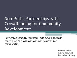 Non-Profit Partnerships with 
Crowdfunding for Community 
Development: 
How crowdfunding, investors, and developers can 
contribute to a win-win-win-win solution for 
communities 
AdaPia d’Errico 
SECFC, Snowbird 
September 26, 2014 
 