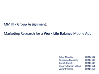MM III - Group Assignment:
Marketing Research for a Work Life Balance Mobile App
Rahul Mandloi
Rituparna Mohanty
Somak Ghosh
Soumya Ranjan Sahoo
Vikrant Verma
UM14337
UM14339
UM14348
UM14351
UM14363
 