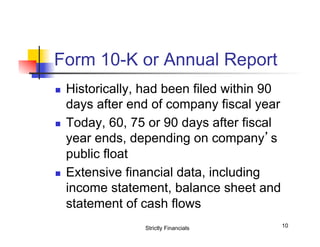 Form 10-K or Annual Report
n 

n 

n 

Historically, had been filed within 90
days after end of company fiscal year
Today, 60, 75 or 90 days after fiscal
year ends, depending on company’s
public float
Extensive financial data, including
income statement, balance sheet and
statement of cash flows
Strictly Financials

10

 