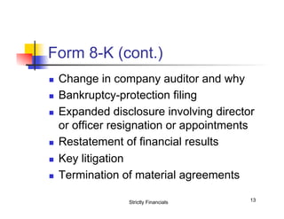 Form 8-K (cont.)
n 
n 
n 

n 
n 
n 

Change in company auditor and why
Bankruptcy-protection filing
Expanded disclosure involving director
or officer resignation or appointments
Restatement of financial results
Key litigation
Termination of material agreements
Strictly Financials

13

 