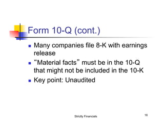 Form 10-Q (cont.)
n 

n 

n 

Many companies file 8-K with earnings
release
“Material facts” must be in the 10-Q
that might not be included in the 10-K
Key point: Unaudited

Strictly Financials

16

 
