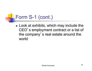 Form S-1 (cont.)
n 

Look at exhibits, which may include the
CEO’s employment contract or a list of
the company’s real estate around the
world

Strictly Financials

19

 