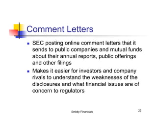 Comment Letters
n 

n 

SEC posting online comment letters that it
sends to public companies and mutual funds
about their annual reports, public offerings
and other filings
Makes it easier for investors and company
rivals to understand the weaknesses of the
disclosures and what financial issues are of
concern to regulators

Strictly Financials

22

 
