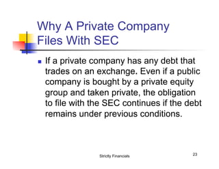 Why A Private Company
Files With SEC
n 

If a private company has any debt that
trades on an exchange. Even if a public
company is bought by a private equity
group and taken private, the obligation
to file with the SEC continues if the debt
remains under previous conditions.

Strictly Financials

23

 