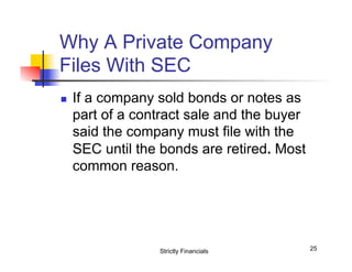 Why A Private Company
Files With SEC
n 

If a company sold bonds or notes as
part of a contract sale and the buyer
said the company must file with the
SEC until the bonds are retired. Most
common reason.

Strictly Financials

25

 