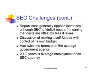 SEC Challenges (cont.)
n 

n 

n 

n 

Republicans generally oppose increases
although SEC is “deficit neutral,” meaning
that costs are offset by fees it levies
Discussion of making it self-funded with
control of its own budget
Has twice the turnover of the average
government agency
2 1/2 years is average employment of an
SEC attorney
Strictly Financials

30

 