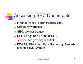 Accessing SEC Documents
n 

Finance.yahoo, other financial sites
Company websites

n 

SEC: www.sec.gov

n 

n 

n 

SEC Filings and Forms (EDGAR)
n  www.sec.gov/edgar.shtml
EDGAR: Electronic Data Gathering, Analysis
and Retrieval System

Strictly Financials

8

 