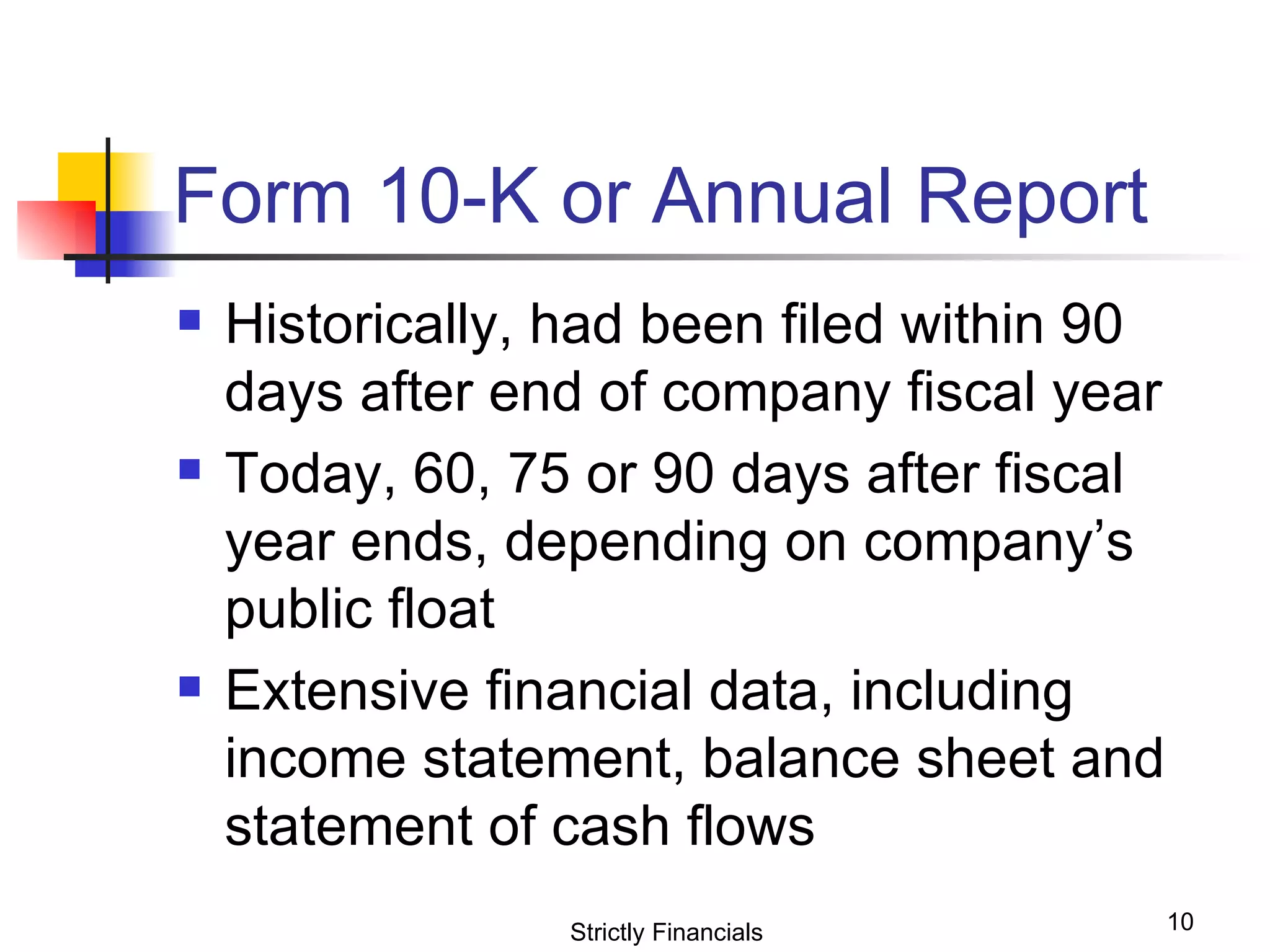 Form 10-K or Annual Report Historically, had been filed within 90 days after end of company fiscal year Today, 60, 75 or 90 days after fiscal year ends, depending on company’s public float Extensive financial data, including income statement, balance sheet and statement of cash flows Strictly Financials 
