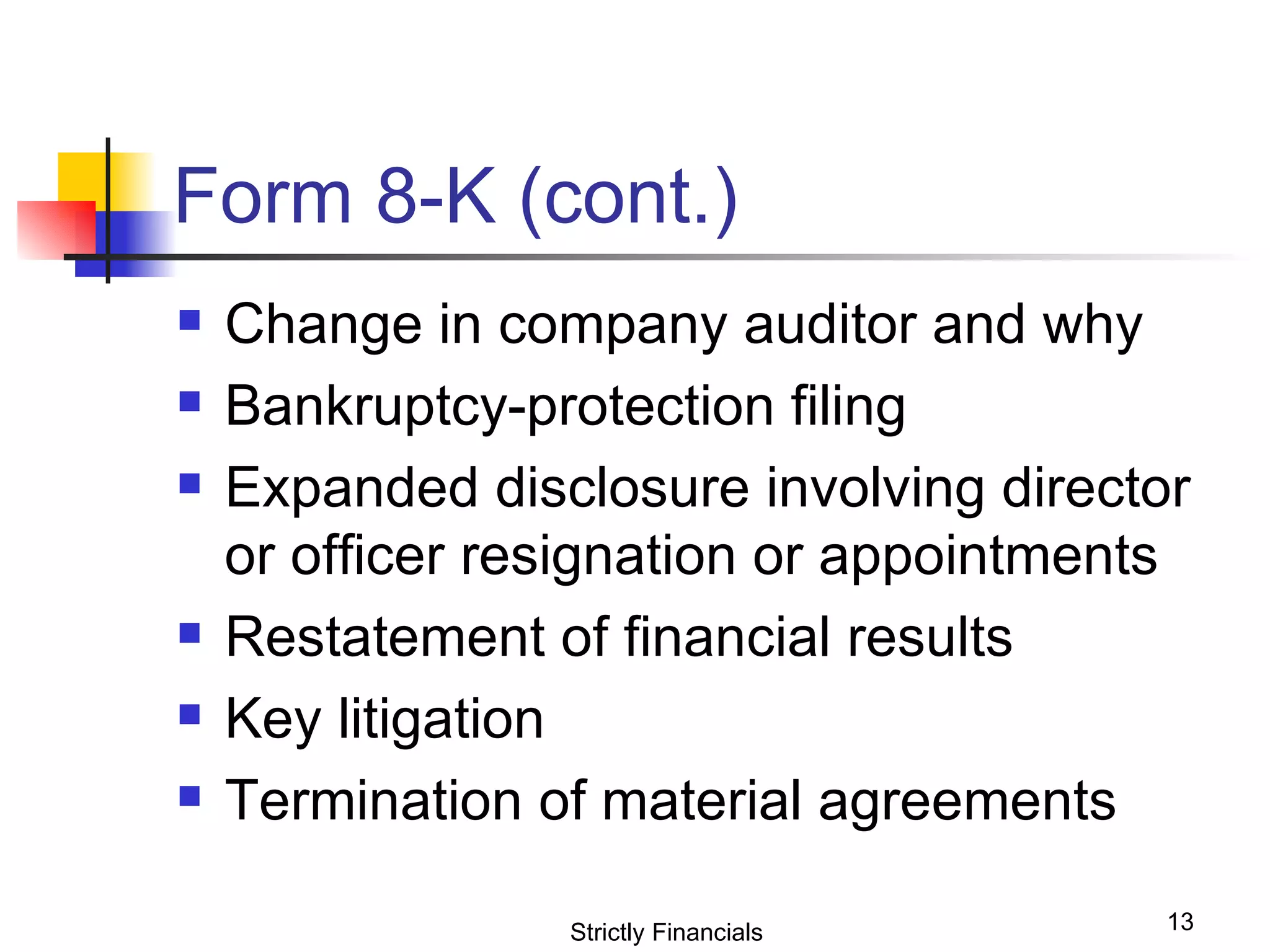 Form 8-K (cont.) Change in company auditor and why Bankruptcy-protection filing Expanded disclosure involving director or officer resignation or appointments Restatement of financial results Key litigation Termination of material agreements Strictly Financials 