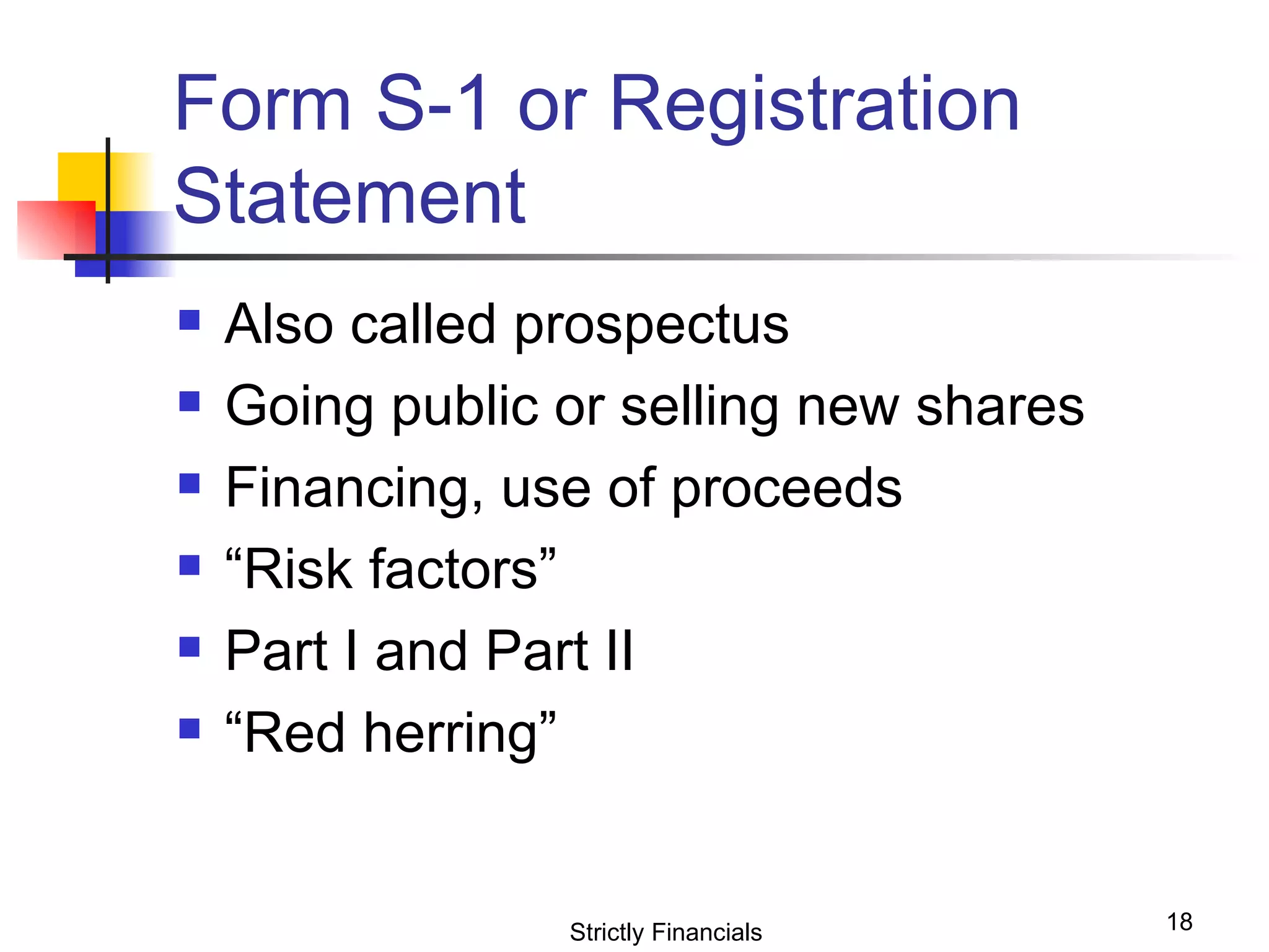 Form S-1 or Registration Statement Also called prospectus Going public or selling new shares Financing, use of proceeds “ Risk factors” Part I and Part II “ Red herring” Strictly Financials 