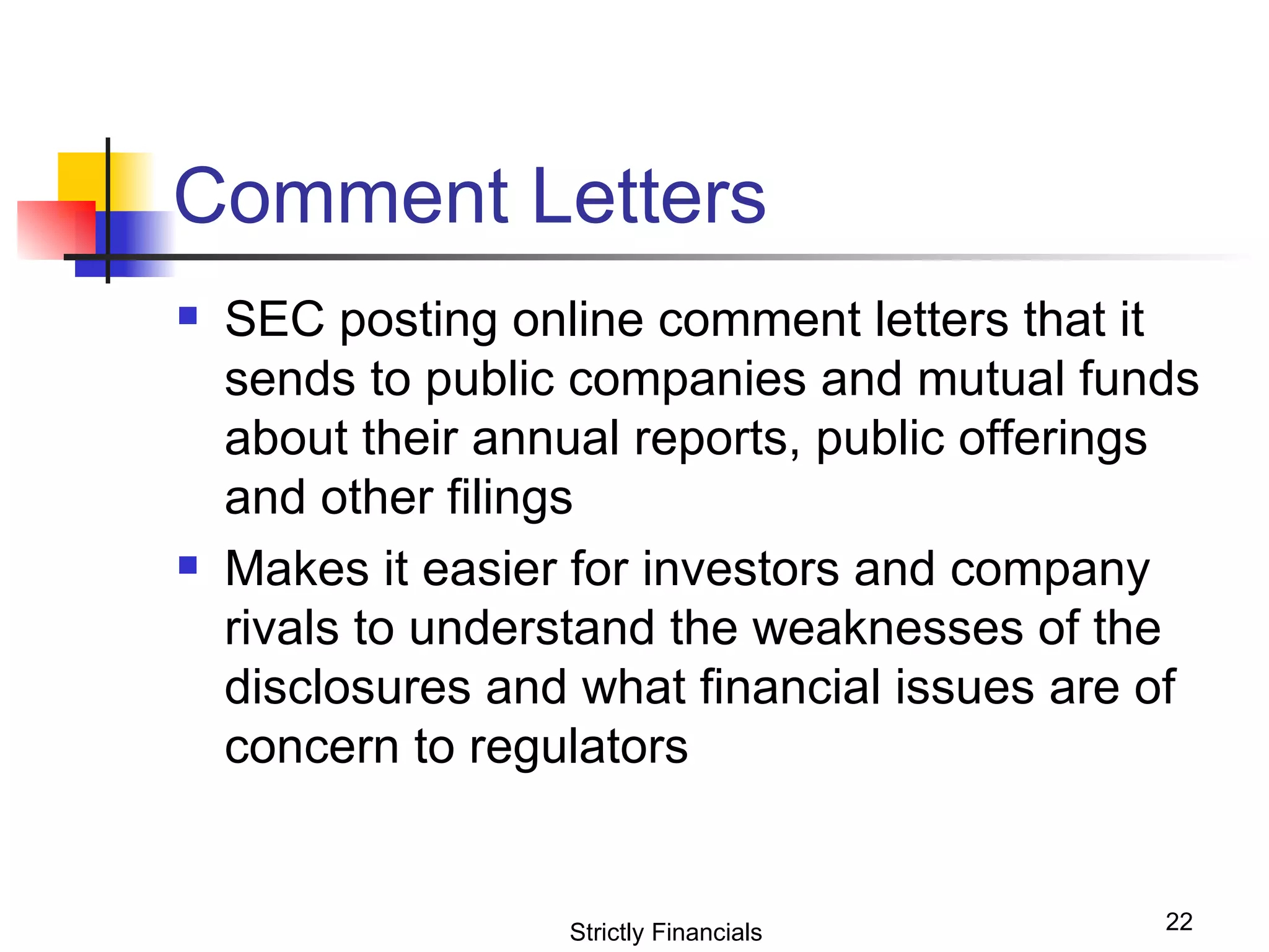 Comment Letters SEC posting online comment letters that it sends to public companies and mutual funds about their annual reports, public offerings and other filings Makes it easier for investors and company rivals to understand the weaknesses of the disclosures and what financial issues are of concern to regulators Strictly Financials 