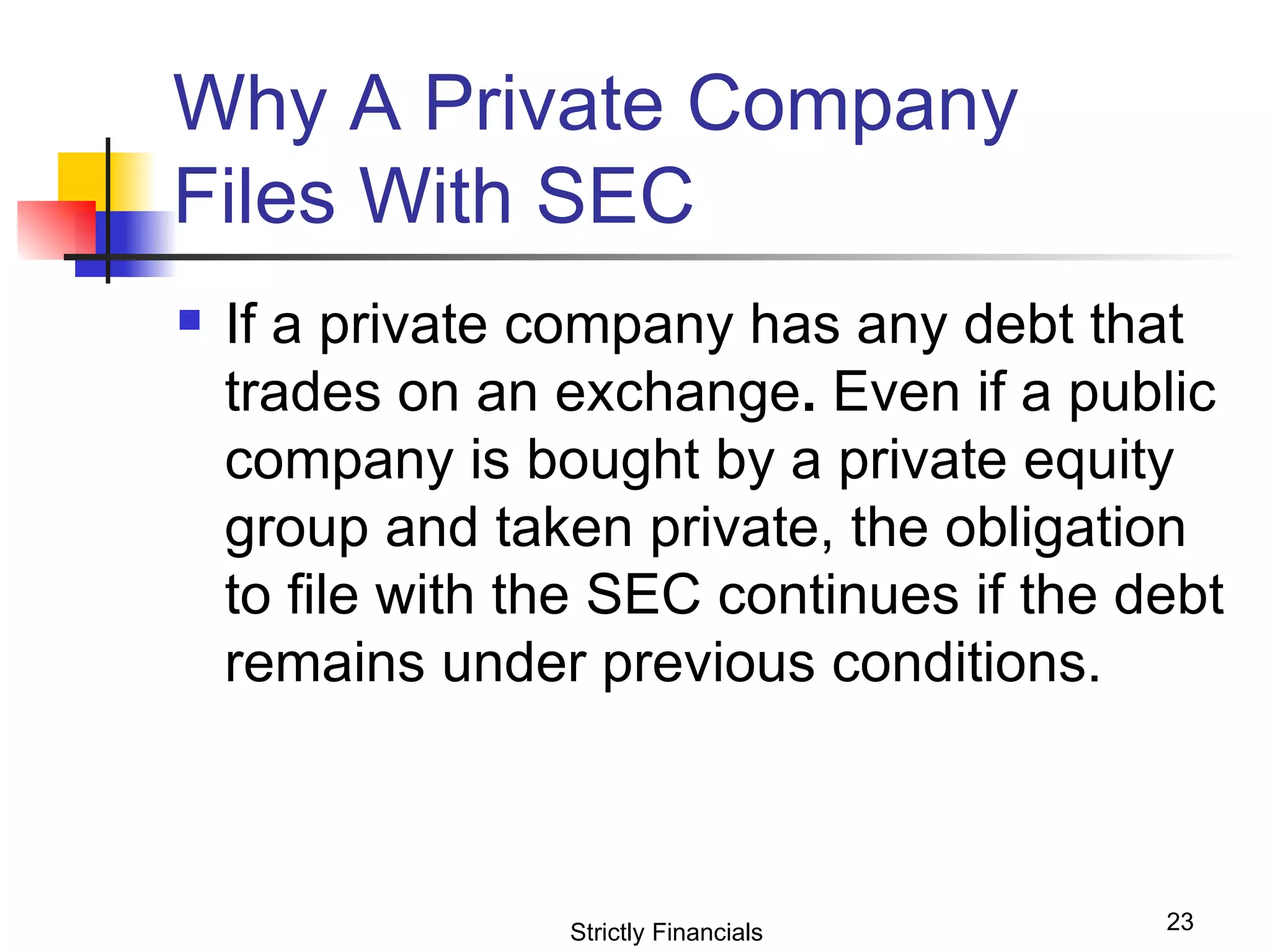 Why A Private Company  Files With SEC  If a private company has any debt that trades on an exchange .  Even if a public company is bought by a private equity group and taken private, the obligation to file with the SEC continues if the debt remains under previous conditions. Strictly Financials 