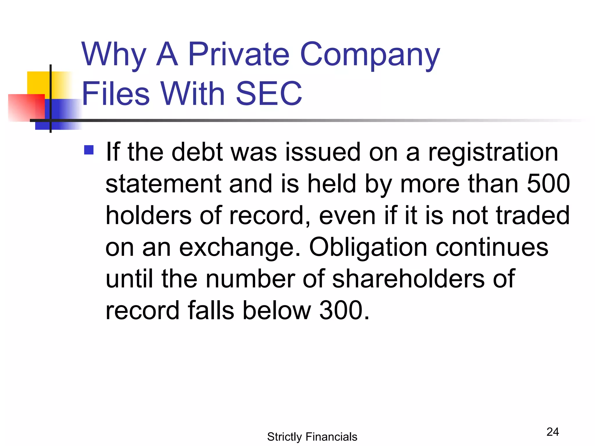 Why A Private Company  Files With SEC  If the debt was issued on a registration statement and is held by more than 500 holders of record, even if it is not traded on an exchange. Obligation continues until the number of shareholders of record falls below 300. Strictly Financials 