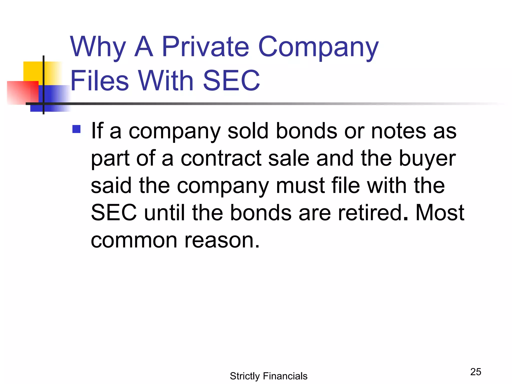 Why A Private Company  Files With SEC  If a company sold bonds or notes as part of a contract sale and the buyer said the company must file with the SEC until the bonds are retired .  Most common reason. Strictly Financials 