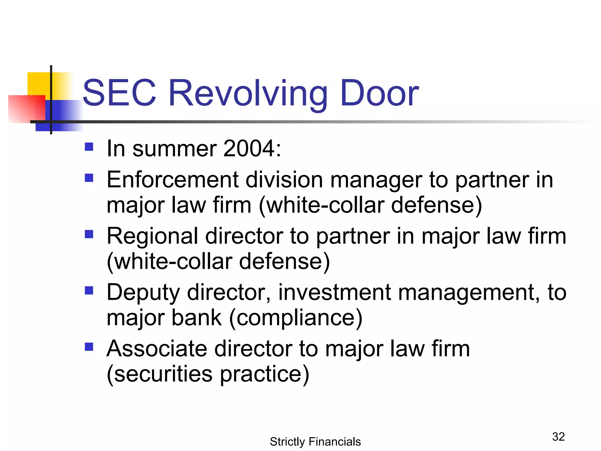 SEC Revolving Door In summer 2004: Enforcement division manager to partner in major law firm (white-collar defense) Regional director to partner in major law firm (white-collar defense) Deputy director, investment management, to major bank (compliance) Associate director to major law firm (securities practice) Strictly Financials 