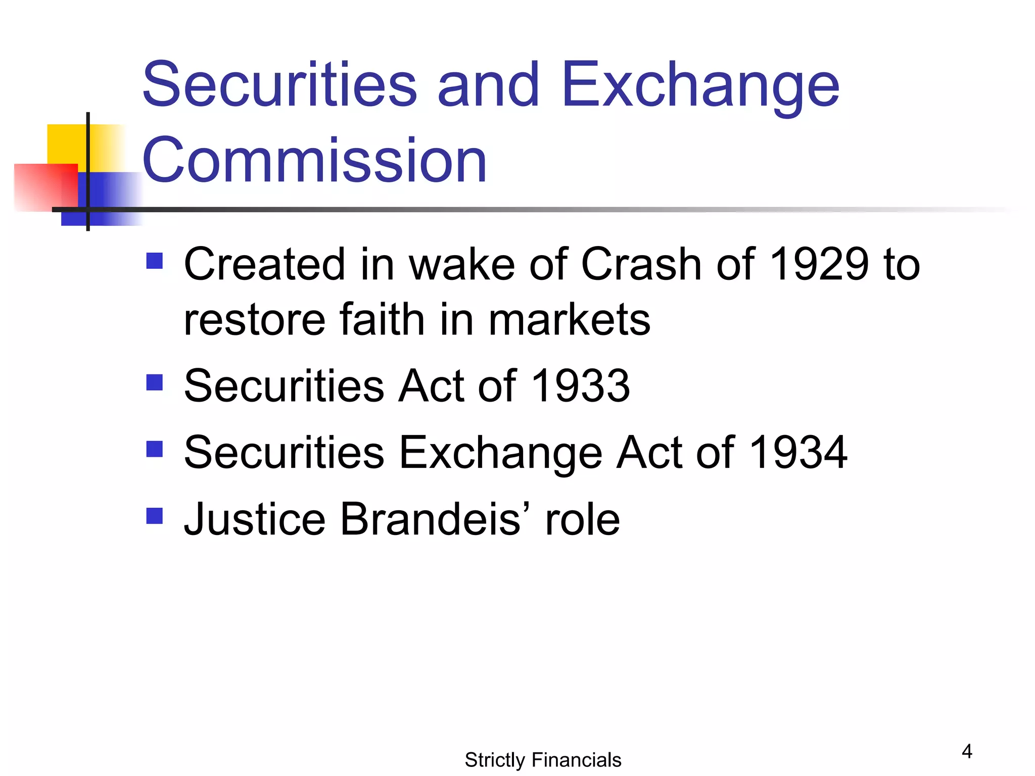 Securities and Exchange Commission Created in wake of Crash of 1929 to restore faith in markets Securities Act of 1933 Securities Exchange Act of 1934 Justice Brandeis’ role Strictly Financials 