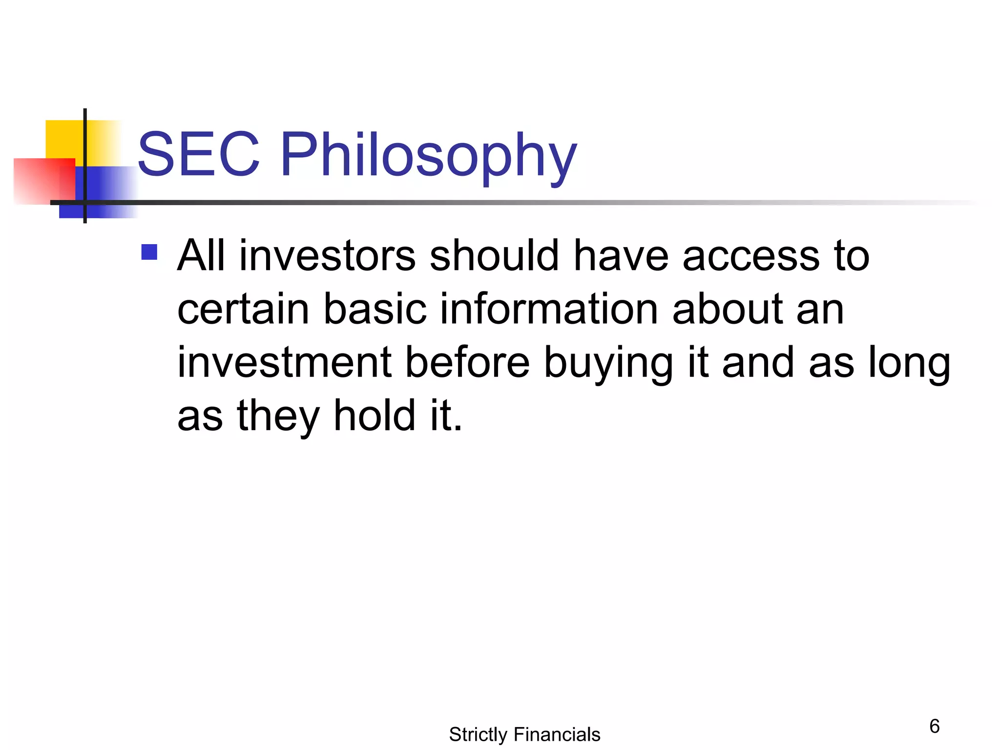 SEC Philosophy All investors should have access to certain basic information about an investment before buying it and as long as they hold it.  Strictly Financials 