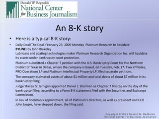 An 8-K story Here is a typical 8-K story: Daily Deal/The Deal  February 23, 2009 Monday  Platinum Research to liquidate BYLINE:  by John Blakeley Lubricant and coating technologies maker Platinum Research Organization Inc. will liquidate its assets under bankruptcy court protection. Platinum submitted a Chapter 7 petition with the U.S. Bankruptcy Court for the Northern District of Texas in Dallas, where the company is based, on Tuesday, Feb. 17. Two affiliates, PRO Operations LP and Platinum Intellectual Property LP, filed separate petitions. The company estimated assets of about $1 million and total debts of about $7 million in its bankruptcy filing. Judge Stacey G. Jernigan appointed Daniel J. Sherman as Chapter 7 trustee on the day of the bankruptcy filing, according to a Form 8-K statement filed with the Securities and Exchange Commission. In lieu of Sherman's appointment, all of Platinum's directors, as well as president and CEO John Jaeger, have stepped down, the filing said. 