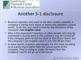 Another S-1 disclosure Business reporters also want to tell their readers whether a company is selling stock above or below the company’s actual worth. To do this, you need to look for the disclosure of the company’s  net tangible value. Why is this important? Investors or other people who may be interested in buying stock in this company may be turned off if the company plans to sell the stock at $20.00 per share, but the company’s net tangible value is only $16.00 per share. In other words, investors who bought the IPO stock are doing so at a price much higher than the actual worth of the company. They’re doing so under the belief that the company’s worth will go up in the future. 