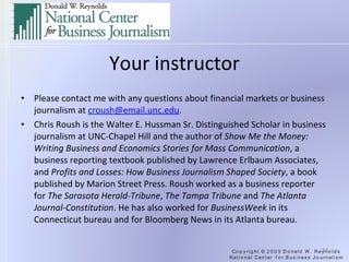 Your instructor Please contact me with any questions about financial markets or business journalism at  [email_address] .   Chris Roush is the Walter E. Hussman Sr. Distinguished Scholar in business journalism at UNC-Chapel Hill and the author of  Show Me the Money: Writing Business and Economics Stories for Mass Communication , a business reporting textbook published by Lawrence Erlbaum Associates, and  Profits and Losses: How Business Journalism Shaped Society , a book published by Marion Street Press. Roush worked as a business reporter for  The Sarasota Herald-Tribune ,  The Tampa Tribune  and  The Atlanta Journal-Constitution . He has also worked for  BusinessWeek  in its Connecticut bureau and for Bloomberg News in its Atlanta bureau . 