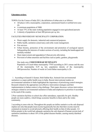 10
Literature review:
TOWN: For the Census of India 2011, the definition of urban area is as follows:
• All places with a municipality, corporation, cantonment board or notified town area
etc.
• A minimum population of 5000.
• At least 75% of the male working population engaged in non-agricultural pursuits
• A density of population at least 400 persons per sq. km.
FACILITIES PROVIDED BY MUNICIPALITY CORPORATION:
• Water supply for domestic, industrial and commercial purposes.
• Public health, sanitation conservancy and solid, waste management.
• Fire services.
• Urban forestry, protection of the environment and promotion of ecological aspects
Safeguarding the interests of weaker sections of society, including the handicapped and
mentally retarded.
• Slum improvement and upgradation Urban poverty alleviation.
• Provision of urban amenities and facilities such as parks, gardens, playgrounds.
Our study area: COOCH BEHAR MUNIPALITY
Population of Cooch behar municipality 77935 according to 2011 census and the area
of the municipality 8.29 sq. km. population density of the municipality
9401persons/km. Number of wards in Cooch Behar municipality is 20.
1. According to Ganesh S. Kumar, Stish Sekhar Kar, Animesh Jain environmental
sanitation is a major public health issue in India. Recent interventional studies on
environmental sanitation in India highlighted the importance of prioritizing control strategies.
Research related to the appropriate cost-effective intervention strategies and their
implementation in Indian context is big challenge. Their paper discusses various intervention
strategies related to environmental sanitation in India and emphasize to prioritize it according
to the need of the country.
2.Poor sanitation facilities in school also effect attendance, especially for girls. Healthy
people are more auditive, which brings economic benefits to them and to the widen
community.
3.according to emro.who.int, Throughout this people are define sanitative as the safe disposed
implies not only that people must excrete hygienically but also that their excreta must be
contained on treateal to avoid adversely affecting their health on that of other people. 2.6
billion people in the world lack adequate sanitation the safe disposal of human excreta lack of
sanitation contributes to about 10% of the global diseases burden, causing mainly diarrheal
diseases.
 