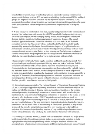 12
household involvement, range of technology choices, options for sanitary complexes for
women, rural drainage systems, IEC and awareness building, involvement of NGOs and local
groups and emphasis on school sanitation are the important are to be considered. Also,
appropriate forms of private participation and public private partnerships evolution of a sound
sector policy in Indian context and political commitment are prerequisites to bring the
change.
9. A field survey was conducted on four slum, squatter and pavement dweller communities of
Mumbai city, India with a total sample size of 1070 households. Study revealed extremely
low water consumption pattern averaging merely 30 I/ed, no sewerage and safe excreta
disposal facilities manifested by high occurrence of waterborne diseases. The annual
diarrheal, typhoid and malaria cases were estimated to 614, 68 and 126 per thousand
population respectively. At point prevalence scale at least 30% of all morbidity can be
accounted by water-related infection. In addition to the impacts of neighborhood water
pollution and sanitation, such diseases were also found positively correlated with low water
consumption and poverty related factors as poor housing and family income. Analysis of
variance also revealed intrapore gradient both in living standards and health conditions on
which the pavement dwellers were observed to be the greatest sufferers of all.
10 according to world bank, Water supply, sanitation and health are closely related. Poor
hygiene inadequate quality and quantity of drinking water and lack of sanitation facilities
causes millions of the world’s poorest people died from preventable disease per year.
Contaminated water that is consumed may result in water-borne disease like typhoid, cholera
etc. and other disease cause diarrhea. Without adequate quantities of water for personal
hygiene, skin, eye infection spread easily. Inadequate water, sanitation, hygiene account for a
large part of illness and death in developing countries. Improved hygiene and sanitation are
more impact than drinking water quality on health outcomes, specifically reductions in
diarrhea, parasitic, mortality and increase in child growth.
12. According to preserverarticles, The National Council of Educational Research & Training
[NCERT] developed supplementary reading materials on sanitation and health based on the
outline provided by ministry of drinking water and sanitation. Sanitation is the hygienic
means of promoting health through prevention of human contact with hazards of waste.
Sanitation is the safe disposal as the hygienic containment or treatment of the excreta to avoid
adversely affecting human health. UNICEF target of water and sanitation for all by
2025.these target underscores the importance of sanitation of human population. Sanitation
has may benefits but one of the most important is its contribution to the healthy leaving of a
community. So, the health status of a community or family has a great role to play in their
livelihood. But now, by using the technology three-way benefits can be derived from
sanitation. Environmental sustainability, increase of crop yield leading to better economic
benefit while at the same time satisfying the health benefits that comes with sanitation.
13.According to Ganesh S Kumar, Animesh Jain:Environmental sanitation is a major public
health issue in India. Recent interventional studies on environmental sanitation in India
highlighted the importance of prioritizing control strategies. Research related to the
appropriate cost-effective intervention strategies and their implementation on Indian. Context
 