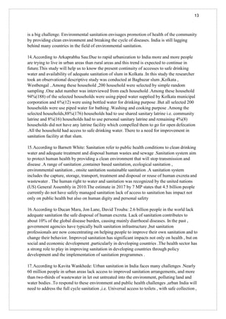 13
is a big challenge. Environmental sanitation envisages promotion of health of the community
by providing clean environment and breaking the cycle of diseases. India is still lagging
behind many countries in the field of environmental sanitation.
14.According to Arkaprabhu Sau:Due to rapid urbanization to India more and more people
are trying to live in urban areas than rural areas and this trend is expected to continue in
future.This study will help us to know the present continuity of accesses to safe drinking
water and availability of adequate sanitation of slum in Kolkata .In this study the researcher
took an observational descriptive study was conducted at Bagbazar slum ,Kolkata ,
Westbengal ..Among these household ,200 household were selected by simple random
sampling .One adut number was interviewed from each household .Among these household
94%(188) of the selected households were using piped water supplied by Kolkata municipal
corporation and 6%(12) were using bottled water for drinking purpose .But all selected 200
households were use piped water for bathing .Washing and cooking purpose .Among the
selected households,88%(176) households had to use shared sanitary latrine i.e. community
latrine and 8%(16) households had to use personal sanitary latrine and remaining 4%(8)
households did not have any latrine facility which compelled them to go for open defecation
.All the household had access to safe drinking water. There to a need for improvement in
sanitation facility at that slum.
15.According to Barnett White: Sanitation refer to public health conditions to clean drinking
water and adequate treatment and disposal human wastes and sewage .Sanitation system aim
to protect human health by providing a clean environment that will stop transmission and
disease .A range of sanitation ,container based sanitation, ecological sanitation ,
environmental sanitation , onsite sanitation sustainable sanitation .A sanitation system
includes the capture, storage, transport, treatment and disposal or reuse of human excreta and
wastewater . The human right to water and sanitation was recognized by the united nations
(US) General Assembly in 2010.The estimate in 2017 by 7 MP states that 4.5 billion people
currently do not have safely managed sanitation lack of access to sanitation has impact not
only on public health but also on human digity and personal safety
16.According to Ducan Mara, Jon Lane, David Trouba: 2.6 billion people in the world lack
adequate sanitation the safe disposal of human excreta. Lack of sanitation contributes to
about 10% of the global disease burden, causing mainly diarrhoeal diseases. In the past ,
government agencies have typically built sanitation infrastructure ,but sanitation
professionals are now concentrating on helping people to improve their own sanitation and to
change their behavior. Improved sanitation has significant impacts not only on health , but on
social and economic development ,particularly in developing countries .The health sector has
a strong role to play in improving sanitation in developing countries through policy
development and the implementation of sanitation programmes .
17.According to Kavita Wankhede: Urban sanitation in India faces many challenges .Nearly
60 million people in urban areas lack access to improved sanitation arrangements, and more
than two-thirds of wastewater in let out untreated into the environment, polluting land and
water bodies .To respond to these environment and public health challenges ,urban India will
need to address the full cycle sanitation ,i.e. Universal access to toilets , with safe collection ,
 