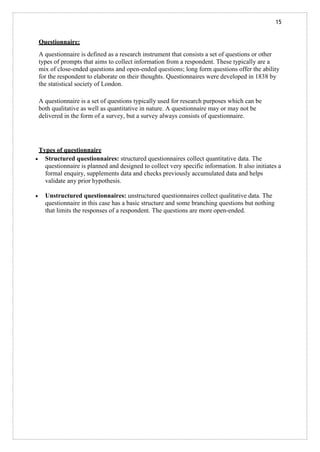 15
Questionnaire:
A questionnaire is defined as a research instrument that consists a set of questions or other
types of prompts that aims to collect information from a respondent. These typically are a
mix of close-ended questions and open-ended questions; long form questions offer the ability
for the respondent to elaborate on their thoughts. Questionnaires were developed in 1838 by
the statistical society of London.
A questionnaire is a set of questions typically used for research purposes which can be
both qualitative as well as quantitative in nature. A questionnaire may or may not be
delivered in the form of a survey, but a survey always consists of questionnaire.
Types of questionnaire
• Structured questionnaires: structured questionnaires collect quantitative data. The
questionnaire is planned and designed to collect very specific information. It also initiates a
formal enquiry, supplements data and checks previously accumulated data and helps
validate any prior hypothesis.
• Unstructured questionnaires: unstructured questionnaires collect qualitative data. The
questionnaire in this case has a basic structure and some branching questions but nothing
that limits the responses of a respondent. The questions are more open-ended.
 