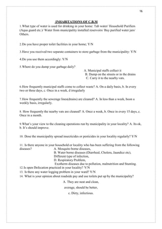 16
INHABITATIONS OF C.B.M
1.What type of water is used for drinking in your home: Tab water/ Household Purifiers
(Aqua guard etc.)/ Water from municipality installed reservoirs/ Buy purified water jars/
Others.
2.Do you have proper toilet facilities in your home; Y/N
3.Have you received two separate containers to store garbage from the municipality: Y/N
4.Do you use them accordingly: Y/N
5.Where do you dump your garbage daily?
A. Municipal staffs collect it
B. Dump on the streets or in the drains
C. Carry it to the nearby vats.
6.How frequently municipal staffs come to collect waste? A. On a daily basis, b. In every
two or three days, c. Once in a week, d irregularly
7.How frequently the sewerage lines(drains) are cleaned? A. In less than a week, boon a
weekly basis, irregularly.
8. How frequently the nearby vats are cleaned? A. Once a week, b. Once in every 15 days, c.
Once in a month.
9.What’s your view to the cleaning operations run by municipality in your locality? A. Its ok,
b. It’s should improve.
10. Dose the municipality spread insecticides or pesticides in your locality regularly? Y/N
11. Is there anyone in your household or locality who has been suffering from the following
diseases? A. Mosquito borne diseases,
B. Water borne diseases (Diarrheal, Cholera, Jaundice etc),
Different type of infection,
D. Respiratory Problem,
Exotherm diseases due to pollution, malnutrition and Stunting.
12.Is open Defecation practiced in your locality? Y/N
13. Is there any water logging problem in your ward? Y/N
14. What is your opinion about roadside pay and use toilets put up by the municipality?
A. They are neat and clean,
average, should be better,
c. Dirty, infectious.
 