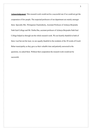 3
Acknowledgement: This research work would not be a successful one if we could not get the
cooperation of few people. The respected professors of our department are mainly amongst
them. Specially Mrs. Writuparna Chackraborty, Assistant Professor of Acharya Brojendra
Nath Seal College and Mr. Partha Das, assistant professor of Acharya Brojendra Nath Seal
College helped us through out the whole research work. We are heartily thankful to both of
them. Last but not the least, we are equally thankful to the residents of the 20 words of Cooch
Behar municipality as they gave us their valuable time and patiently answered to the
questions, we asked them. Without their cooperation the research work would not be
successful.
 