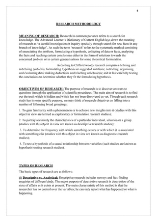 4
RESEARCH METHODOLOGY
MEANING OF RESEARCH: Research in common parlance refers to a search for
knowledge. The Advanced Learner’s Dictionary of Current English lays down the meaning
of research as “a careful investigation or inquiry specially through search for new facts in any
branch of knowledge”. As such the term ‘research’ refers to the systematic method consisting
of enunciating the problem, formulating a hypothesis, collecting of data or facts, analysing
the facts and reaching certain conclusions either in the form of solutions towards the
concerned problem or in certain generalisations for some theoretical formulation.
According to Clifford woody research comprises defining and
redefining problems, formulating hypothesis or suggested solutions; collecting, organising,
and evaluating data; making deductions and reaching conclusions; and at last carefully testing
the conclusions to determine whether they fit the formulating hypothesis.
OBJECTIVES OF RESEARCH: The purpose of research is to discover answers to
questions through the application of scientific procedures. The main aim of research is to find
out the truth which is hidden and which has not been discovered as yet. Though each research
study has its own specific purpose, we may think of research objectives as falling into a
number of following broad groupings:
1. To gain familiarity with a phenomenon or to achieve new insights into it (studies with this
object in view are termed as exploratory or formulative research studies);
2. To portray accurately the characteristics of a particular individual, situation or a group
(studies with this object in view are known as descriptive research studies);
3. To determine the frequency with which something occurs or with which it is associated
with something else (studies with this object in view are known as diagnostic research
studies);
4. To test a hypothesis of a causal relationship between variables (such studies are known as
hypothesis-testing research studies).
TYPES OF RESEARCH
The basic types of research are as follows:
(i) Descriptive vs. Analytical: Descriptive research includes surveys and fact-finding
enquiries of different kinds. The major purpose of descriptive research is description of the
state of affairs as it exists at present. The main characteristic of this method is that the
researcher has no control over the variables; he can only report what has happened or what is
happening.
 