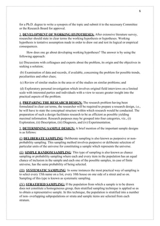 6
for a Ph.D. degree to write a synopsis of the topic and submit it to the necessary Committee
or the Research Board for approval.
3. DEVELOPMENT OF WORKING HYPOTHESES: After extensive literature survey,
researcher should state in clear terms the working hypothesis or hypotheses. Working
hypothesis is tentative assumption made in order to draw out and test its logical or empirical
consequences.
How does one go about developing working hypotheses? The answer is by using the
following approach:
(a) Discussions with colleagues and experts about the problem, its origin and the objectives in
seeking a solution;
(b) Examination of data and records, if available, concerning the problem for possible trends,
peculiarities and other clues;
(c) Review of similar studies in the area or of the studies on similar problems; and
(d) Exploratory personal investigation which involves original field interviews on a limited
scale with interested parties and individuals with a view to secure greater insight into the
practical aspects of the problem.
4. PREPARING THE RESEARCH DESIGN: The research problem having been
formulated in clear cut terms, the researcher will be required to prepare a research design, i.e.,
he will have to state the conceptual structure within which research would be conducted. The
preparation of such a design facilitates research to be as efficient as possible yielding
maximal information. Research purposes may be grouped into four categories, viz., (i)
Exploration, (ii) Description, (iii) Diagnosis, and (iv) Experimentation.
5. DETERMINING SAMPLE DESIGN: A brief mention of the important sample designs
is as follows:
(I) DELIBERATE SAMPLING: Deliberate sampling is also known as purposive or non-
probability sampling. This sampling method involves purposive or deliberate selection of
particular units of the universe for constituting a sample which represents the universe.
(II) SIMPLE RANDOM SAMPLING: This type of sampling is also known as chance
sampling or probability sampling where each and every item in the population has an equal
chance of inclusion in the sample and each one of the possible samples, in case of finite
universe, has the same probability of being selected.
(III) SYSTEMATIC SAMPLING: In some instances the most practical way of sampling is
to select every 15th name on a list, every 10th house on one side of a street and so on.
Sampling of this type is known as systematic sampling.
(IV) STRATIFIED SAMPLING: If the population from which a sample is to be drawn
does not constitute a homogeneous group, then stratified sampling technique is applied so as
to obtain a representative sample. In this technique, the population is stratified into a number
of non- overlapping subpopulations or strata and sample items are selected from each
stratum.
 