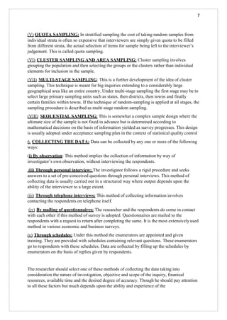 7
(V) QUOTA SAMPLING: In stratified sampling the cost of taking random samples from
individual strata is often so expensive that interviewers are simply given quota to be filled
from different strata, the actual selection of items for sample being left to the interviewer’s
judgement. This is called quota sampling.
(VI) CLUSTER SAMPLING AND AREA SAMPLING: Cluster sampling involves
grouping the population and then selecting the groups or the clusters rather than individual
elements for inclusion in the sample.
(VII) MULTI-STAGE SAMPLING: This is a further development of the idea of cluster
sampling. This technique is meant for big inquiries extending to a considerably large
geographical area like an entire country. Under multi-stage sampling the first stage may be to
select large primary sampling units such as states, then districts, then towns and finally
certain families within towns. If the technique of random-sampling is applied at all stages, the
sampling procedure is described as multi-stage random sampling.
(VIII) SEQUENTIAL SAMPLING: This is somewhat a complex sample design where the
ultimate size of the sample is not fixed in advance but is determined according to
mathematical decisions on the basis of information yielded as survey progresses. This design
is usually adopted under acceptance sampling plan in the context of statistical quality control
6. COLLECTING THE DATA: Data can be collected by any one or more of the following
ways:
(i) By observation: This method implies the collection of information by way of
investigator’s own observation, without interviewing the respondents.
(ii) Through personal interview: The investigator follows a rigid procedure and seeks
answers to a set of pre-conceived questions through personal interviews. This method of
collecting data is usually carried out in a structured way where output depends upon the
ability of the interviewer to a large extent.
(iii) Through telephone interviews: This method of collecting information involves
contacting the respondents on telephone itself.
(iv) By mailing of questionnaires: The researcher and the respondents do come in contact
with each other if this method of survey is adopted. Questionnaires are mailed to the
respondents with a request to return after completing the same. It is the most extensivelyused
method in various economic and business surveys.
(v) Through schedules: Under this method the enumerators are appointed and given
training. They are provided with schedules containing relevant questions. These enumerators
go to respondents with these schedules. Data are collected by filling up the schedules by
enumerators on the basis of replies given by respondents.
The researcher should select one of these methods of collecting the data taking into
consideration the nature of investigation, objective and scope of the inquiry, finanical
resources, available time and the desired degree of accuracy. Though he should pay attention
to all these factors but much depends upon the ability and experience of the
 